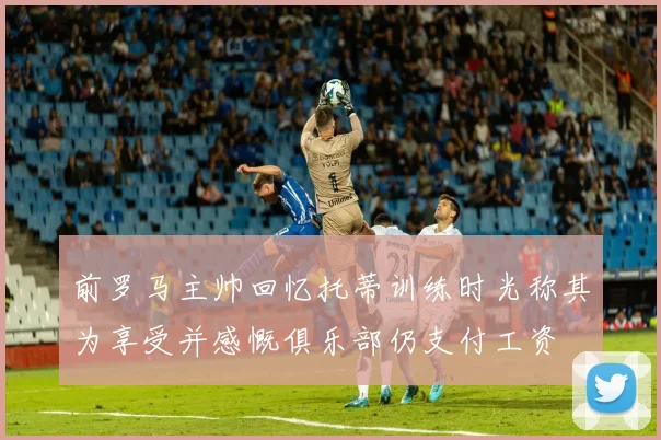 前罗马主帅回忆托蒂训练时光称其为享受并感慨俱乐部仍支付工资