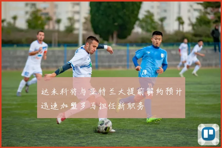 达米科将与亚特兰大提前解约预计迅速加盟罗马担任新职务