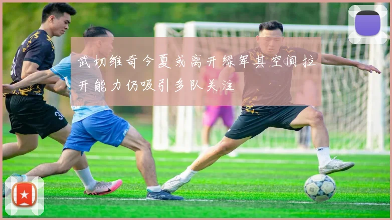 武切维奇今夏或离开绿军其空间拉开能力仍吸引多队关注