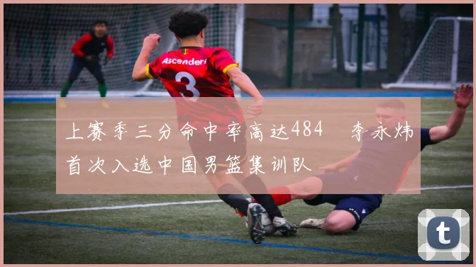 上赛季三分命中率高达484偰李永炜首次入选中国男篮集训队