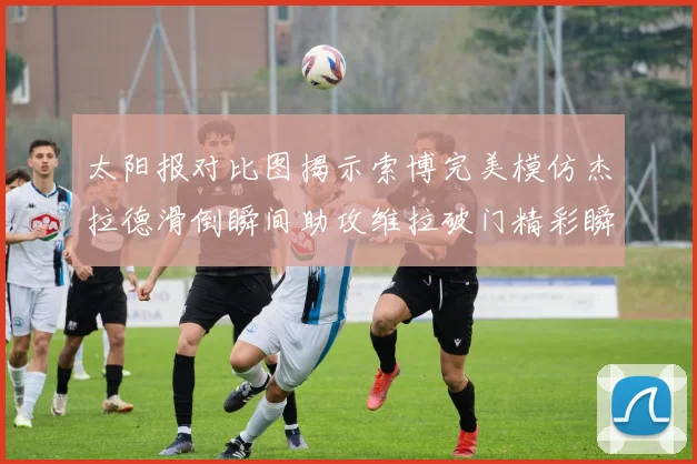太阳报对比图揭示索博完美模仿杰拉德滑倒瞬间助攻维拉破门精彩瞬间