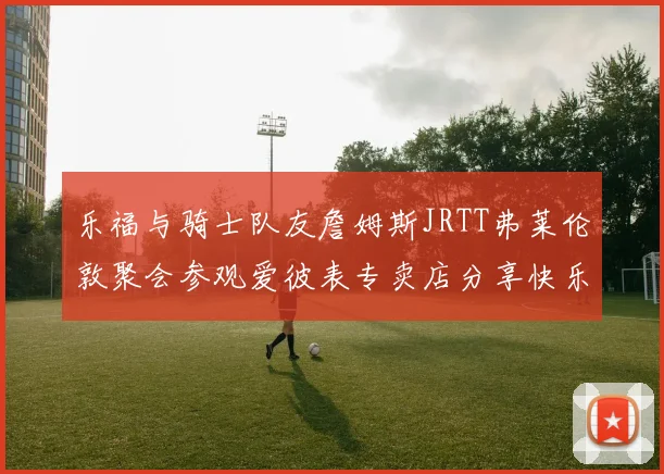 乐福与骑士队友詹姆斯JRTT弗莱伦敦聚会参观爱彼表专卖店分享快乐时光