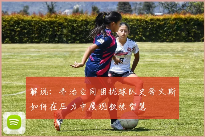 解说：乔治合同困扰球队史蒂文斯如何在压力中展现教练智慧
