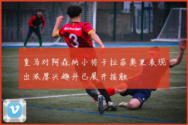 皇马对阿森纳小将卡拉菲奥里表现出浓厚兴趣并已展开接触