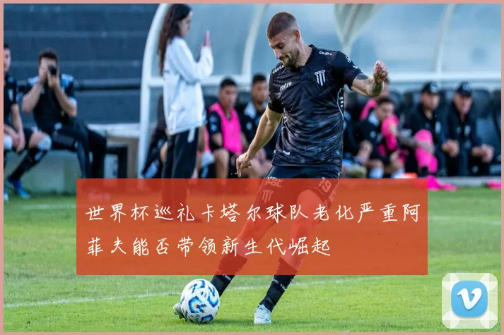 世界杯巡礼卡塔尔球队老化严重阿菲夫能否带领新生代崛起