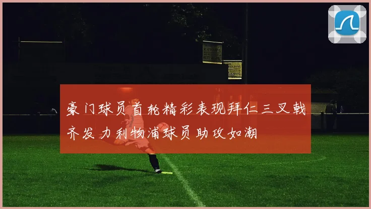 豪门球员首轮精彩表现拜仁三叉戟齐发力利物浦球员助攻如潮