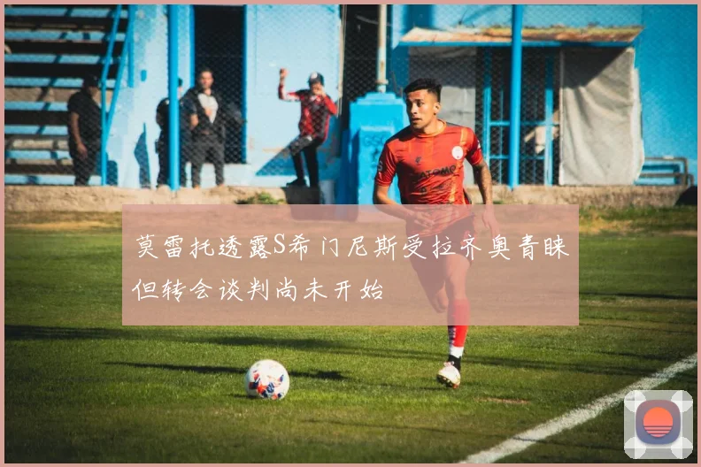 莫雷托透露S希门尼斯受拉齐奥青睐但转会谈判尚未开始
