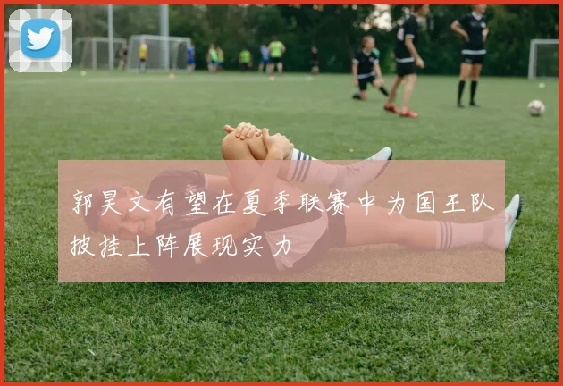 郭昊文有望在夏季联赛中为国王队披挂上阵展现实力