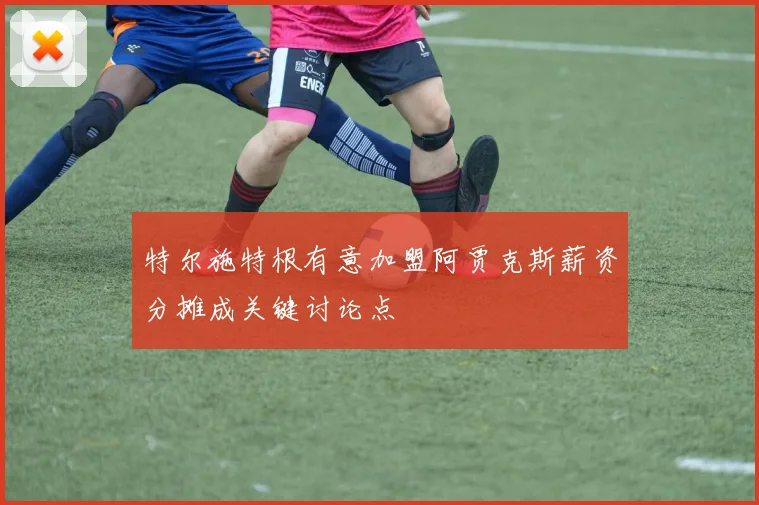 特尔施特根有意加盟阿贾克斯薪资分摊成关键讨论点