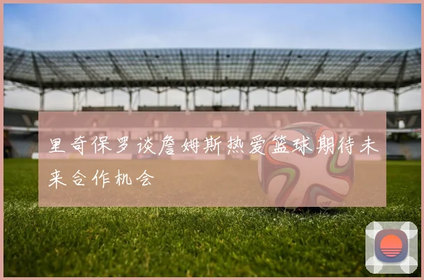 里奇保罗谈詹姆斯热爱篮球期待未来合作机会